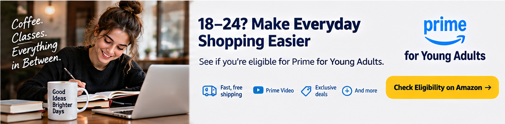 18-24? Make Everyday Shopping Easier. See if you're eligible for Prime for Young Adults
